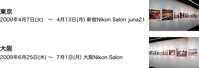 東京　2009年4月7日(火)～4月13日(月)　新宿Nikon Salon juna21　大阪　2009年6月25日(木)～7月1日(月)　大阪Nikon Salon　